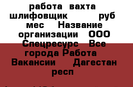 работа. вахта. шлифовщик. 50 000 руб./мес. › Название организации ­ ООО Спецресурс - Все города Работа » Вакансии   . Дагестан респ.